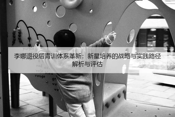 李娜退役后青训体系革新：新星培养的战略与实践路径解析与评估